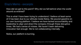 How did we get to this point? Why did we fall behind when the world
around us evolved?

This is what I have been trying to understand. I believe at least some
of it has been due to our attitude inside Nokia. We poured gasoline on
our own burning platform. I believe we have lacked accountability and
leadership to align and direct the company through these disruptive
times. We had a series of misses. We haven't been delivering
innovation fast enough. We're not collaborating internally.

Nokia, our platform is burning.
Elop’s Memo - excerpts
http://www.theguardian.com/technology/blog/2011/feb/09/nokia-burning-platform-memo-elop
 