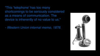 "This 'telephone' has too many
shortcomings to be seriously considered
as a means of communication. The
device is inherently of no value to us."
- Western Union internal memo, 1876.
 