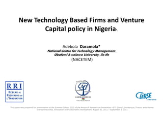New Technology Based Firms and Venture
Capital policy in Nigeria
*.

Adebola Daramola*
National Centre for Technology Management,
Obafemi Awolowo University, Ile-Ife

(NACETEM)

This paper was prepared for presentation at the Summer School 2011 of the Research Network on Innovation –SITE Clersé , Dunkerque, France with theme:
Entrepreneurship, Innovation and Sustainable Development. August 31, 2011 – September 3, 2011

 