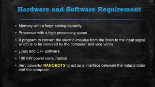 Hardware and Software Requirement
▪ Memory with a large storing capacity.
▪ Processor with a high processing speed.
▪ A program to convert the electric impulse from the brain to the input signal,
which is to be received by the computer and vice versa.
▪ Linux and C++ software
▪ 100 KW power consumption
▪ Very powerful NANOBOTS to act as a interface between the natural brain
and the computer.
 