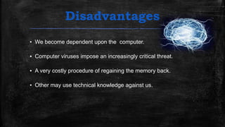 Disadvantages
▪ We become dependent upon the computer.
▪ Computer viruses impose an increasingly critical threat.
▪ A very costly procedure of regaining the memory back.
▪ Other may use technical knowledge against us.
 