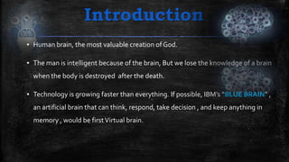 Introduction
▪ Human brain, the most valuable creation of God.
▪ The man is intelligent because of the brain, But we lose the knowledge of a brain
when the body is destroyed after the death.
▪ Technology is growing faster than everything. If possible, IBM’s “BLUE BRAIN” ,
an artificial brain that can think, respond, take decision , and keep anything in
memory , would be firstVirtual brain.
 