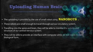 Uploading Human Brain
▪ The uploading is possible by the use of small robot using NANOBOTS .
▪ These robots are small enough to travel through out our circulatory system.
▪ Travelling into the spine and brain, they will be able to monitor the activity and
structure of our central nervous system.
▪ They will be able to provide an interface with computer while we still reside in our
biological form.
 