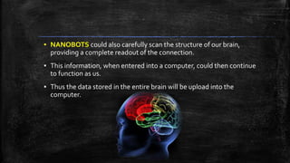 ▪ NANOBOTS could also carefully scan the structure of our brain,
providing a complete readout of the connection.
▪ This information, when entered into a computer, could then continue
to function as us.
▪ Thus the data stored in the entire brain will be upload into the
computer.
 
