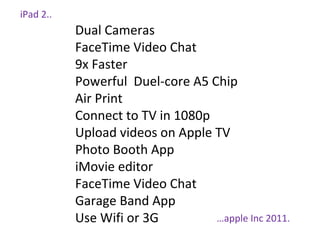 iPad 2..
Dual Cameras
FaceTime Video Chat
9x Faster
Powerful Duel-core A5 Chip
Air Print
Connect to TV in 1080p
Upload videos on Apple TV
Photo Booth App
iMovie editor
FaceTime Video Chat
Garage Band App
Use Wifi or 3G …apple Inc 2011.
 
