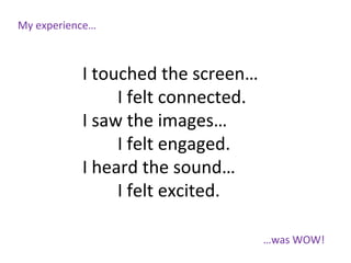 My experience…
…was WOW!
I touched the screen…
I felt connected.
I saw the images…
I felt engaged.
I heard the sound…
I felt excited.
 