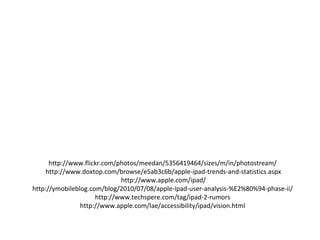 http://www.flickr.com/photos/meedan/5356419464/sizes/m/in/photostream/
http://www.doxtop.com/browse/e5ab3c6b/apple-ipad-trends-and-statistics.aspx
http://www.apple.com/ipad/
http://ymobileblog.com/blog/2010/07/08/apple-ipad-user-analysis-%E2%80%94-phase-ii/
http://www.techspere.com/tag/ipad-2-rumors
http://www.apple.com/lae/accessibility/ipad/vision.html
 