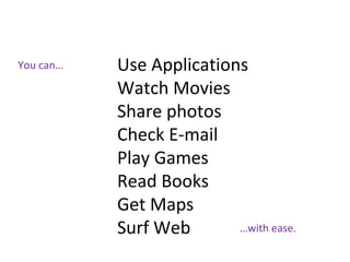 You can… Use Applications
Watch Movies
Share photos
Check E-mail
Play Games
Read Books
Get Maps
Surf Web …with ease.
 