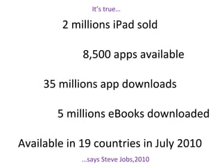 It’s true…
2 millions iPad sold
8,500 apps available
35 millions app downloads
5 millions eBooks downloaded
Available in 19 countries in July 2010
…says Steve Jobs,2010
 