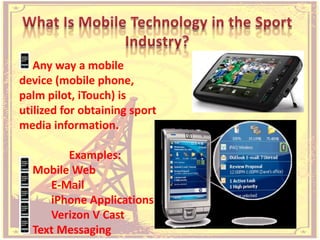 What Is Mobile Technology in the Sport Industry?<br /> Any way a mobile device (mobile phone, palm pilot, iTouch) is utili...