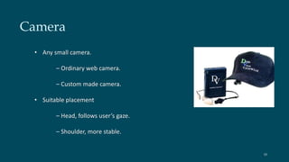 Camera 
• Any small camera. 
– Ordinary web camera. 
– Custom made camera. 
• Suitable placement 
– Head, follows user’s gaze. 
– Shoulder, more stable. 
10 
 