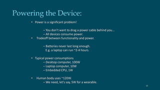 Powering the Device: 
• Power is a significant problem! 
– You don’t want to drag a power cable behind you... 
– All devices consume power. 
• Tradeoff between functionality and power. 
– Batteries never last long enough. 
E.g. a laptop can run ~2-4 hours. 
• Typical power consumptions 
– Desktop computer, 100W 
– Laptop computer, 10W 
– Embedded CPU, 1W 
• Human body uses ~120W. 
– We need, let’s say, 5W for a wearable. 
15 
 