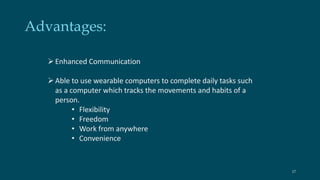 Advantages: 
 Enhanced Communication 
 Able to use wearable computers to complete daily tasks such 
as a computer which tracks the movements and habits of a 
person. 
• Flexibility 
• Freedom 
• Work from anywhere 
• Convenience 
17 
 
