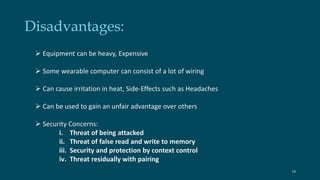 Disadvantages: 
 Equipment can be heavy, Expensive 
 Some wearable computer can consist of a lot of wiring 
 Can cause irritation in heat, Side-Effects such as Headaches 
 Can be used to gain an unfair advantage over others 
 Security Concerns: 
i. Threat of being attacked 
ii. Threat of false read and write to memory 
iii. Security and protection by context control 
iv. Threat residually with pairing 
18 
 