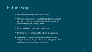 Future Scope: 
 These would dominate in the near future. 
 All the electronic devices would be able to communicate 
with each other and recognise who you are similar as 
shown in the movie Minority Report 
 Fitness and health bands will remain king 
 The "Internet of Things" will be a driver of wearables. 
 The Internet of Things, where regular items such as 
refrigerators or washing machines have enough smarts to 
talk to each other, is another hot trend. 
19 
 