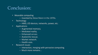 Conclusion: 
• Wearable computing 
– Invented by Steve Mann in the 1970s. 
• Technology 
– HMD, I/O devices, networks, power, etc. 
• Applications 
– Augmented memory. 
– Mediated reality. 
– Enhanced senses. 
– Avalanche rescue. 
– Market network. 
– Health-care. 
• Research issues 
– Interaction, merging with pervasive computing. 
– Much more remains... 
20 
 
