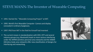 STEVE MANN-The Inventor of Wearable Computing 
 1991: Started the ”Wearable Computing Project” at MIT. 
 1995: World’s first Wearable Computer- Camera and display 
concealed in ordinary Eyeglasses. 
 1997: PhD from MIT in the field he himself had invented. 
 The current moves in standardization with IEEE, IETF and several 
industry groups (e.g. Bluetooth) leads to more various interfacing 
under the WPAN (wireless personal area network) and the WBAN 
(Wireless body area network) offer new classification of designs for 
interfacing and networking. 
4 
 