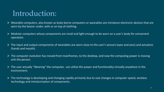 Introduction: 
 Wearable computers, also known as body-borne computers or wearables are miniature electronic devices that are 
worn by the bearer under, with or on top of clothing. 
 Modular computers whose components are small and light enough to be worn on a user's body for convenient 
operation. 
 The input and output components of wearables are worn close to the user's sensors (eyes and ears) and actuators 
(hands and mouth). 
 The computer evolution has moved from mainframes, to the desktop, and now the computing power is moving 
onti the person. 
 The user actually “Wearing” the computer, can utilize the power and functionality virtually anywhere in the 
environment. 
 The technology is developing and changing rapidly primarily due to vast changes in computer speed, wireless 
technology and miniaturization of components. 
6 
 
