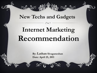New Techs and Gadgets

 Internet Marketing
Recommendation
    By: Lathan Sivaganeshan
    Date: April 25, 2011
 