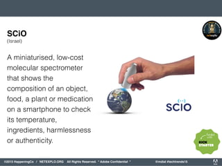 orporated. All Rights Reserved. Adobe Confidential. #AdobeSummit
©2015 HappeningCo / NETEXPLO.ORG All Rights Reserved. * Adobe Conﬁdential * @mdial #techtrends15
A miniaturised, low-cost
molecular spectrometer
that shows the
composition of an object,
food, a plant or medication
on a smartphone to check
its temperature,
ingredients, harmlessness
or authenticity.
SCiO
(Israel)
 