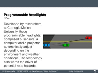 orporated. All Rights Reserved. Adobe Confidential. #AdobeSummit
©2015 HappeningCo / NETEXPLO.ORG All Rights Reserved. * Adobe Conﬁdential * @mdial #techtrends15
Developed by researchers
at Carnegie Mellon
University, these
programmable headlights,
comprised of sensors, a
computer and a projector,
automatically adjust
depending on the
environment and weather
conditions. The technology
also warns the driver of
potential road hazards.
Programmable headlights
(USA)
 