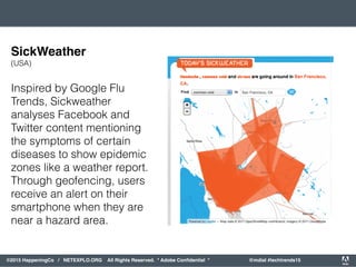 orporated. All Rights Reserved. Adobe Confidential. #AdobeSummit
©2015 HappeningCo / NETEXPLO.ORG All Rights Reserved. * Adobe Conﬁdential * @mdial #techtrends15
Inspired by Google Flu
Trends, Sickweather
analyses Facebook and
Twitter content mentioning
the symptoms of certain
diseases to show epidemic
zones like a weather report.
Through geofencing, users
receive an alert on their
smartphone when they are
near a hazard area.
SickWeather
(USA)
 