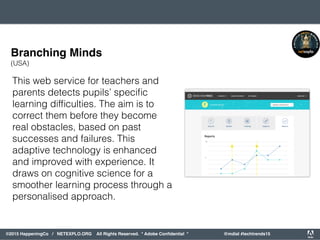 orporated. All Rights Reserved. Adobe Confidential. #AdobeSummit
©2015 HappeningCo / NETEXPLO.ORG All Rights Reserved. * Adobe Conﬁdential * @mdial #techtrends15
This web service for teachers and
parents detects pupils’ speciﬁc
learning difﬁculties. The aim is to
correct them before they become
real obstacles, based on past
successes and failures. This
adaptive technology is enhanced
and improved with experience. It
draws on cognitive science for a
smoother learning process through a
personalised approach.
Branching Minds
(USA)
 