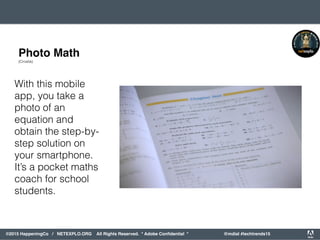 orporated. All Rights Reserved. Adobe Confidential. #AdobeSummit
©2015 HappeningCo / NETEXPLO.ORG All Rights Reserved. * Adobe Conﬁdential * @mdial #techtrends15
With this mobile
app, you take a
photo of an
equation and
obtain the step-by-
step solution on
your smartphone.
It’s a pocket maths
coach for school
students.
Photo Math
(Croatia)
 