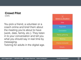 orporated. All Rights Reserved. Adobe Confidential. #AdobeSummit
©2015 HappeningCo / NETEXPLO.ORG All Rights Reserved. * Adobe Conﬁdential * @mdial #techtrends15
You pick a friend, a volunteer or a
coach online and brief them about
the meeting you’re about to have
(work, date, family, etc.). They listen
in to your conversation and tell you
what you should say in real time by
messaging.
Tutoring for adults in the digital age.
Crowd Pilot
(USA)
 