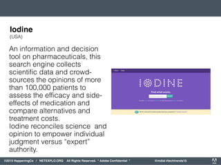 orporated. All Rights Reserved. Adobe Confidential. #AdobeSummit
©2015 HappeningCo / NETEXPLO.ORG All Rights Reserved. * Adobe Conﬁdential * @mdial #techtrends15
An information and decision
tool on pharmaceuticals, this
search engine collects
scientiﬁc data and crowd-
sources the opinions of more
than 100,000 patients to
assess the efﬁcacy and side-
effects of medication and
compare alternatives and
treatment costs.
Iodine reconciles science and
opinion to empower individual
judgment versus “expert”
authority.
Iodine
(USA)
 