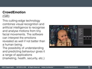 orporated. All Rights Reserved. Adobe Confidential. #AdobeSummit
©2015 HappeningCo / NETEXPLO.ORG All Rights Reserved. * Adobe Conﬁdential * @mdial #techtrends15
This cutting-edge technology
combines visual recognition and
artiﬁcial intelligence to recognise
and analyse motions from tiny
facial movements. The software
can interpret the emotions
revealed as well if not better than
a human being.
The possibility of understanding
and predicting behaviour gives it
a range of applications
(marketing, health, security, etc.)
CrowdEmotion
(GB)
 
