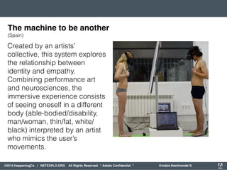 orporated. All Rights Reserved. Adobe Confidential. #AdobeSummit
©2015 HappeningCo / NETEXPLO.ORG All Rights Reserved. * Adobe Conﬁdential * @mdial #techtrends15
Created by an artists’
collective, this system explores
the relationship between
identity and empathy.
Combining performance art
and neurosciences, the
immersive experience consists
of seeing oneself in a different
body (able-bodied/disability,
man/woman, thin/fat, white/
black) interpreted by an artist
who mimics the user’s
movements.
The machine to be another
(Spain)
 