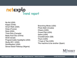 orporated. All Rights Reserved. Adobe Confidential. #AdobeSummit
©2015 HappeningCo / NETEXPLO.ORG All Rights Reserved. * Adobe Conﬁdential * @mdial #techtrends15
No Ad (USA)
Kappo (Chile)
Smart Walk (USA)
Snips (France)
Nixie (USA)
Think Dirty (Canada)
Baidu Kuai Sou (China)
SCIO (Israel)
Programmable headlights (USA)
Skully AR-1 (USA)
SickWeather (USA)
Sense Ebola Followup (Nigeria)
Branching Minds (USA)
Photo Math (Croatia)
Cheers (USA)
Crowd Pilot (USA)
Iodine (USA)
CrowdEmotion (GB)
Thync (USA)
7 Cups of Tea (USA)
The machine to be another (Spain)
 