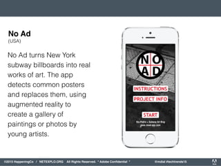 orporated. All Rights Reserved. Adobe Confidential. #AdobeSummit
©2015 HappeningCo / NETEXPLO.ORG All Rights Reserved. * Adobe Conﬁdential * @mdial #techtrends15
No Ad turns New York
subway billboards into real
works of art. The app
detects common posters
and replaces them, using
augmented reality to
create a gallery of
paintings or photos by
young artists.
No Ad
(USA)
 