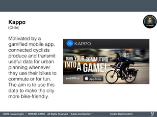 orporated. All Rights Reserved. Adobe Confidential. #AdobeSummit
©2015 HappeningCo / NETEXPLO.ORG All Rights Reserved. * Adobe Conﬁdential * @mdial #techtrends15
Motivated by a
gamiﬁed mobile app,
connected cyclists
produce and transmit
useful data for urban
planning whenever
they use their bikes to
commute or for fun.
The aim is to use this
data to make the city
more bike-friendly.
Kappo
(Chile)
 