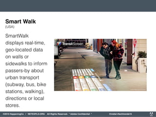 orporated. All Rights Reserved. Adobe Confidential. #AdobeSummit
©2015 HappeningCo / NETEXPLO.ORG All Rights Reserved. * Adobe Conﬁdential * @mdial #techtrends15
SmartWalk
displays real-time,
geo-located data
on walls or
sidewalks to inform
passers-by about
urban transport
(subway, bus, bike
stations, walking),
directions or local
stores.
Smart Walk
(USA)
 