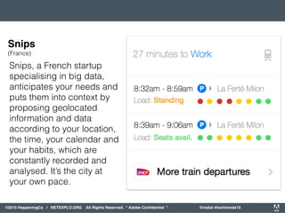 orporated. All Rights Reserved. Adobe Confidential. #AdobeSummit
©2015 HappeningCo / NETEXPLO.ORG All Rights Reserved. * Adobe Conﬁdential * @mdial #techtrends15
Snips, a French startup
specialising in big data,
anticipates your needs and
puts them into context by
proposing geolocated
information and data
according to your location,
the time, your calendar and
your habits, which are
constantly recorded and
analysed. It’s the city at
your own pace.
Snips
(France)
 