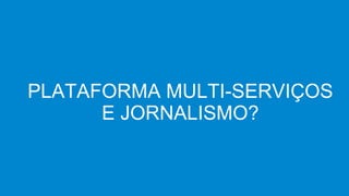 PLATAFORMA MULTI-SERVIÇOS
E JORNALISMO?
 