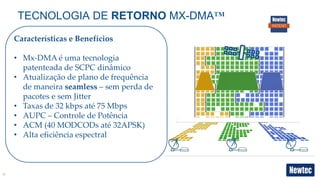 9
TECNOLOGIA DE RETORNO MX-DMA™
Características e Benefícios
• Mx-DMA é uma tecnologia
patenteada de SCPC dinâmico
• Atualização de plano de frequência
de maneira seamless – sem perda de
pacotes e sem Jitter
• Taxas de 32 kbps até 75 Mbps
• AUPC – Controle de Potência
• ACM (40 MODCODs até 32APSK)
• Alta eficiência espectral
 