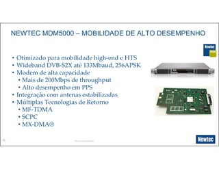30
NEWTEC MDM5000 – MOBILIDADE DE ALTO DESEMPENHO
• Otimizado para mobilidade high-end e HTS
• Wideband DVB-S2X até 133Mbaud, 256APSK
• Modem de alta capacidade
• Mais de 200Mbps de throughput
• Alto desempenho em PPS
• Integração com antenas estabilizadas
• Múltiplas Tecnologias de Retorno
• MF-TDMA
• SCPC
• MX-DMA®
Newtec Confidential
 