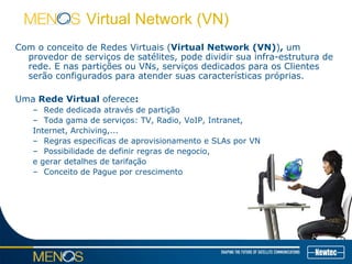 Virtual Network (VN)
Com o conceito de Redes Virtuais (Virtual Network (VN)), um
provedor de serviços de satélites, pode dividir sua infra-estrutura de
rede. E nas partições ou VNs, serviços dedicados para os Clientes
serão configurados para atender suas características próprias.
Uma Rede Virtual oferece:
– Rede dedicada através de partição
– Toda gama de serviços: TV, Radio, VoIP, Intranet,
Internet, Archiving,...
– Regras especificas de aprovisionamento e SLAs por VN
– Possibilidade de definir regras de negocio,
e gerar detalhes de tarifação
– Conceito de Pague por crescimento
 