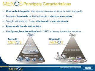 4
Principais Características
• Uma rede integrada, que agrupa diversos serviços de valor agregado.
• Pequenos terminais de fácil utilização e efetivos em custos
• Solução eficiente em custo, otimizando o uso de banda
• Reserva de banda automática
• Configuração automatizada do “HUB” e dos equipamentos remotos.
Antes do Depois do
 
