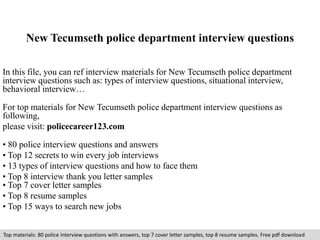 New Tecumseth police department interview questions 
In this file, you can ref interview materials for New Tecumseth police department 
interview questions such as: types of interview questions, situational interview, 
behavioral interview… 
For top materials for New Tecumseth police department interview questions as 
following, 
please visit: policecareer123.com 
• 80 police interview questions and answers 
• Top 12 secrets to win every job interviews 
• 13 types of interview questions and how to face them 
• Top 8 interview thank you letter samples 
• Top 7 cover letter samples 
• Top 8 resume samples 
• Top 15 ways to search new jobs 
Top materials: 80 police interview questions with answers, top 7 cover letter samples, top 8 resume samples. Free pdf download 
 
