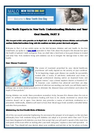 New Teeth Experts in New York: Understanding Diabetes and Your
Oral Health, PART 2
This two-part article series provides an in-depth look at the relationship between diabetes and oral health
and how Rutherford residents living with this condition can better protect their teeth and gums.

Welcome to Part 2 of our article series on the link between diabetes and oral health. In the first
installment, we spoke to a new teeth specialist in New York about the impacts this disease has upon
the health of patients’ teeth and gums. Now, we shall take a brief look at how gum disease is treated
and what New York residents living with diabetes can do to mitigate the damage done to their oral
health.
Gum Disease Treatment
The course of treatment prescribed by your dental healthcare
practitioner will really depend on the severity of your condition.
“In its beginning stages, gum disease can usually be successfully
treated with a course of anti-biotic medication and rinses, a
thorough professional cleaning and/or an improved home oral
hygiene routine,” says a dental implants dentist in Stamford CT.
“If, however, your condition has advanced and there are deep
pockets of infection surrounding your teeth, you will likely need to
undergo one or more dental procedures to eliminate the diseased tissue and infection and reduce the
depth of these pockets.”
Having diabetes can render these procedures somewhat tricky, because this disease slows the rate at
which its sufferers heal. Post-operative healing will have to be closely monitored to ensure that
infection doesn’t set in again. Your dentist may prescribe a course of anti-biotic medication as a
precaution. Additionally, diabetics will need to have their blood sugar levels carefully controlled before
and after their procedures.
Minimizing the Oral Health Risks of Diabetes
All of this can sound somewhat frightening. No one enjoys the prospect of oral surgery, so the very best
philosophy New York residents living with diabetes can adopt is to prevent rather than cure! “If you
have been diagnosed with diabetes you must first accept that you will need to spend a little more time
and spend a little more effort on looking after your teeth and gums,” explains a new teeth specialist in
New York. “You should tell your dentist about your condition and ask him or her for advice on home

 