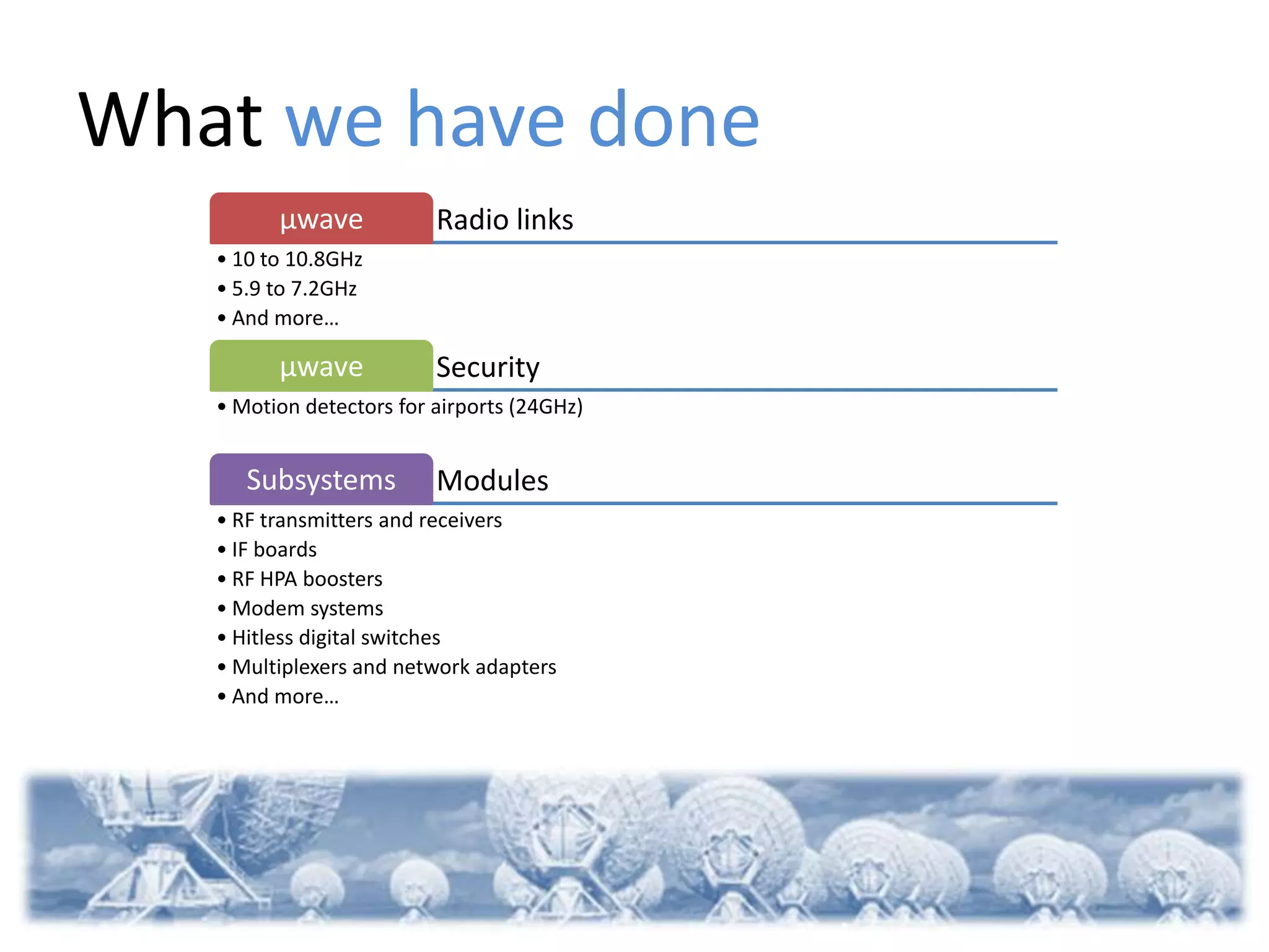 What we have done
         µwave            Radio links
   • 10 to 10.8GHz
   • 5.9 to 7.2GHz
   • And more…

         µwave            Security
   • Motion detectors for airports (24GHz)


      Subsystems          Modules
   • RF transmitters and receivers
   • IF boards
   • RF HPA boosters
   • Modem systems
   • Hitless digital switches
   • Multiplexers and network adapters
   • And more…
 