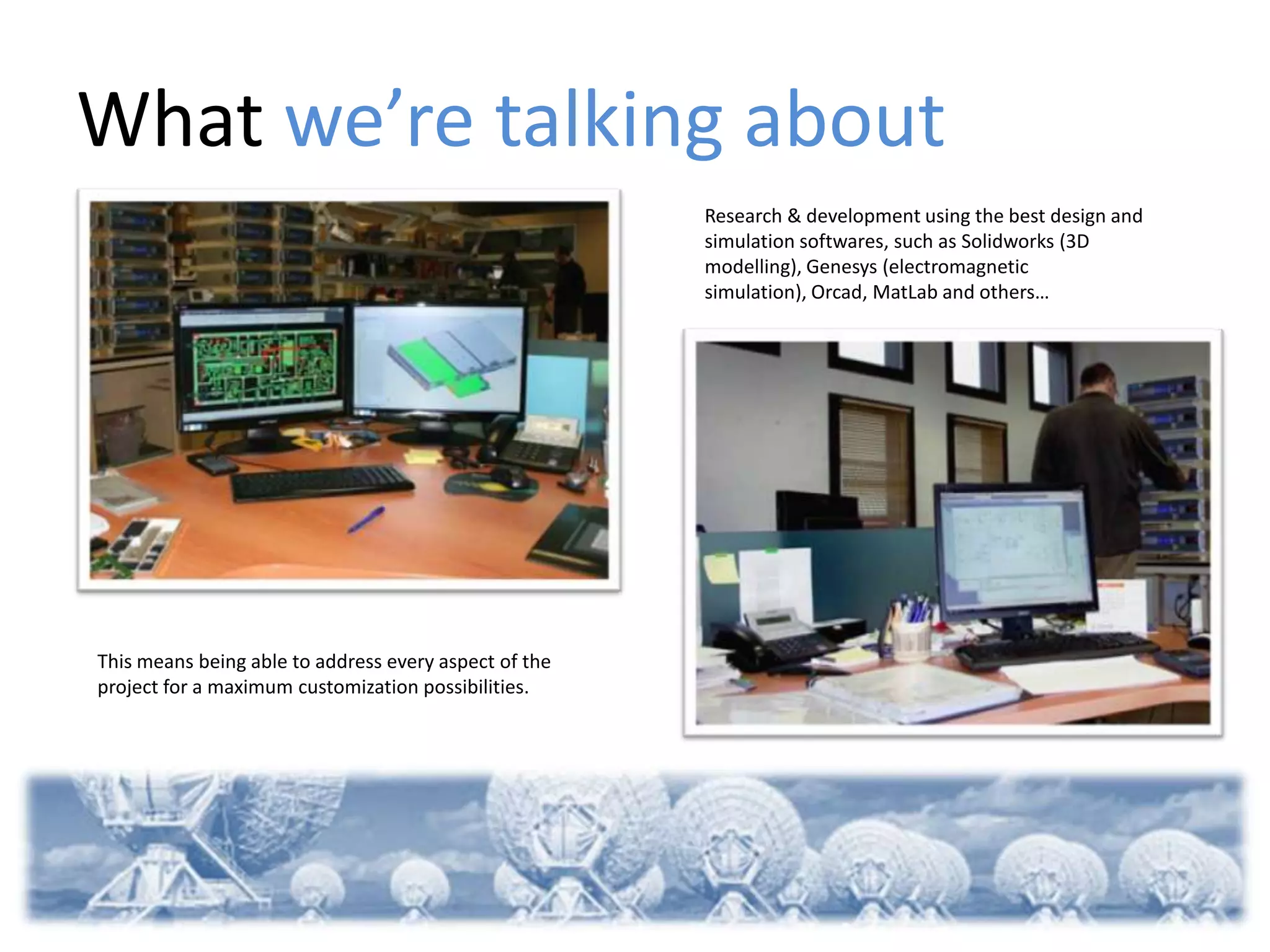 What we’re talking about
                                                       Research & development using the best design and
                                                       simulation softwares, such as Solidworks (3D
                                                       modelling), Genesys (electromagnetic
                                                       simulation), Orcad, MatLab and others…




This means being able to address every aspect of the
project for a maximum customization possibilities.
 