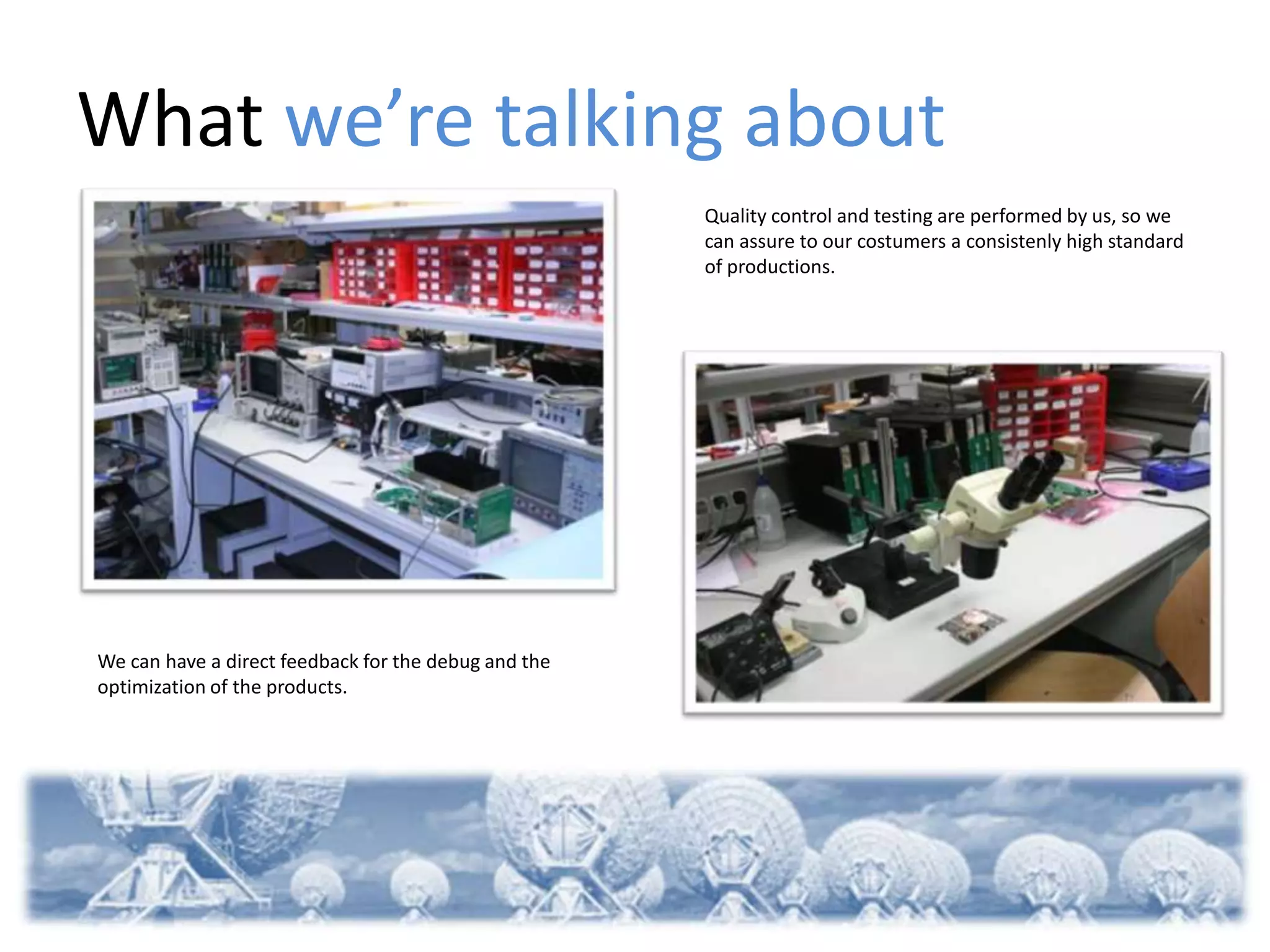 What we’re talking about
                                                      Quality control and testing are performed by us, so we
                                                      can assure to our costumers a consistenly high standard
                                                      of productions.




We can have a direct feedback for the debug and the
optimization of the products.
 