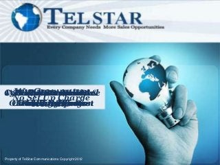 We Guarantee
Combined Inbound &
15Prospects Will Be
With TelStar You Are
  BothMonitoring
   Call Voicemail &
   Video Commercial
  No Set Up Charge
      Results
 Outbound The Best
  Choosing Solution
   And Recordings
   E-mail Response
    ProvidedYou
     Calling Free




Property of TelStar Communications Copyright 2012
 