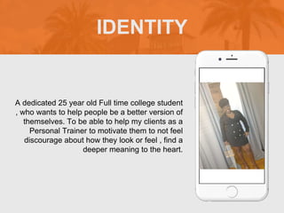 A dedicated 25 year old Full time college student
, who wants to help people be a better version of
themselves. To be able to help my clients as a
Personal Trainer to motivate them to not feel
discourage about how they look or feel , find a
deeper meaning to the heart.
IDENTITY
 