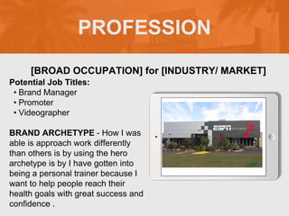 PROFESSION
Potential Job Titles:
• Brand Manager
• Promoter
• Videographer
BRAND ARCHETYPE - How I was
able is approach work differently
than others is by using the hero
archetype is by I have gotten into
being a personal trainer because I
want to help people reach their
health goals with great success and
confidence .
[BROAD OCCUPATION] for [INDUSTRY/ MARKET]
 